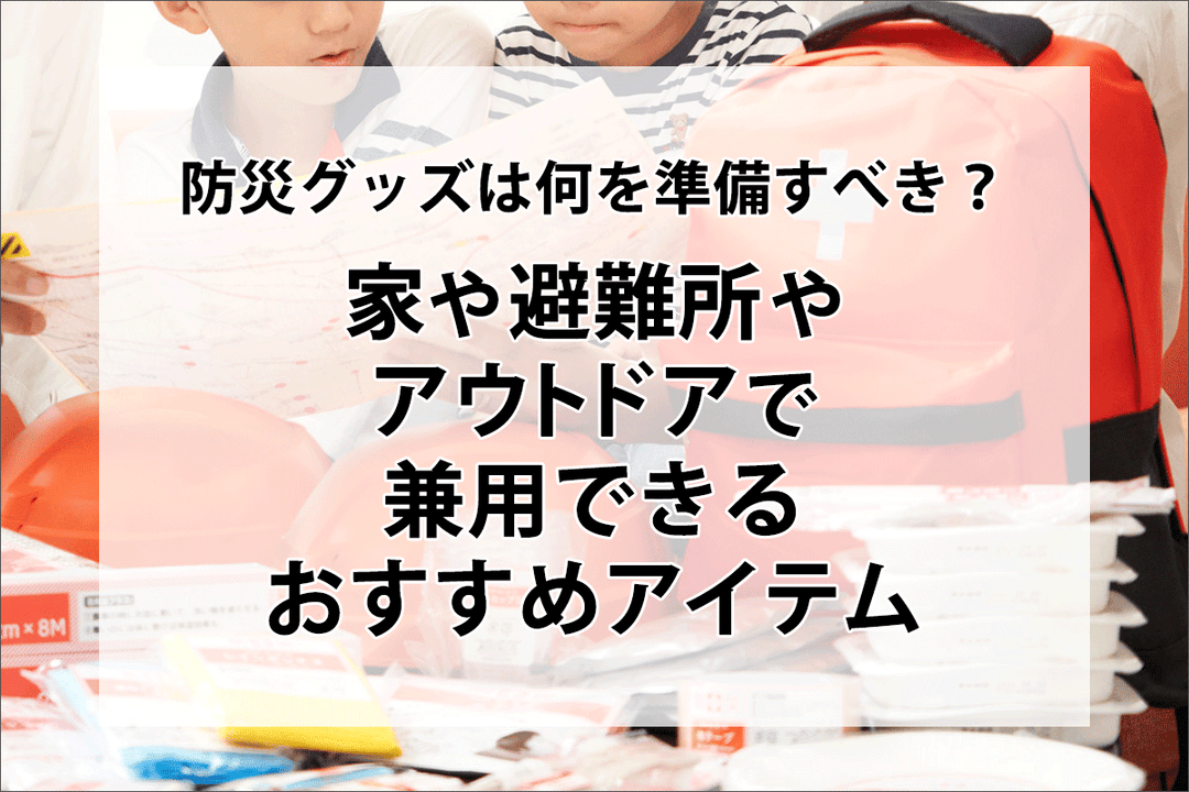 防災グッズは何を準備すべき？家や避難所・アウトドアで兼用できるおすすめアイテム